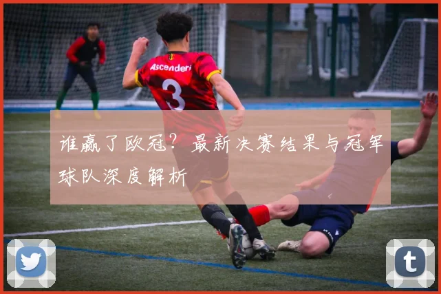 谁赢了欧冠？最新决赛结果与冠军球队深度解析