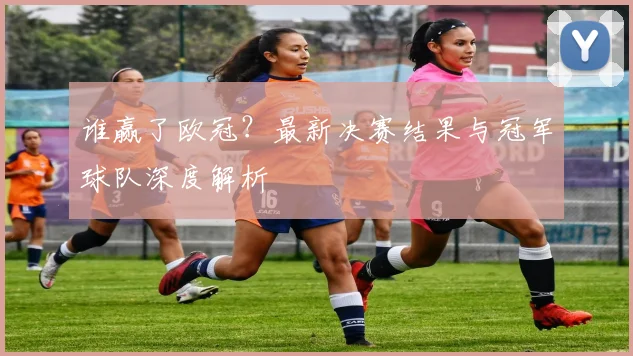 谁赢了欧冠？最新决赛结果与冠军球队深度解析